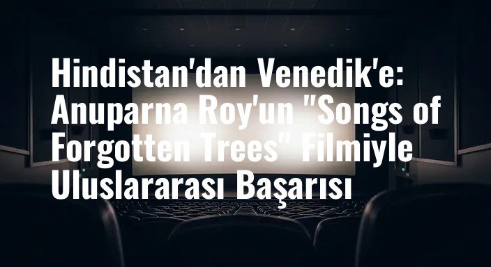 Hindistan'dan Venedik'e: Anuparna Roy'un "Songs of Forgotten Trees" Filmiyle Uluslararası Başarısı