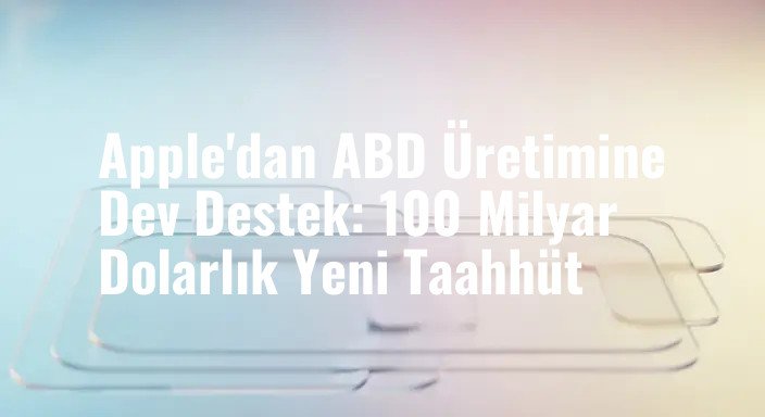 Apple'dan ABD Üretimine Dev Destek: 100 Milyar Dolarlık Yeni Taahhüt