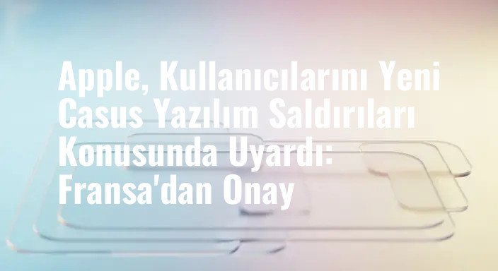 Apple, Kullanıcılarını Yeni Casus Yazılım Saldırıları Konusunda Uyardı: Fransa'dan Onay