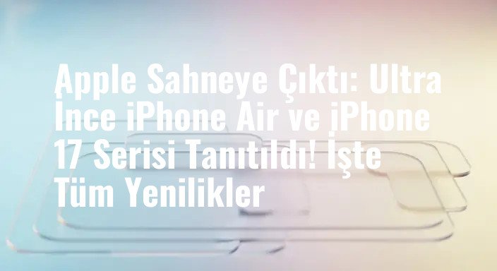 Apple Sahneye Çıktı: Ultra İnce iPhone Air ve iPhone 17 Serisi Tanıtıldı! İşte Tüm Yenilikler