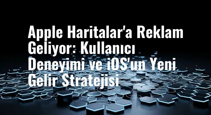 Apple Haritalar'a Reklam Geliyor: Kullanıcı Deneyimi ve iOS'un Yeni Gelir Stratejisi