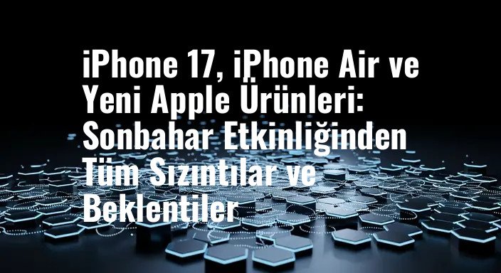 iPhone 17, iPhone Air ve Yeni Apple Ürünleri: Sonbahar Etkinliğinden Tüm Sızıntılar ve Beklentiler