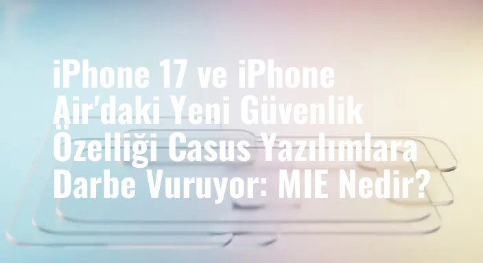 iPhone 17 ve iPhone Air'daki Yeni Güvenlik Özelliği Casus Yazılımlara Darbe Vuruyor: MIE Nedir?