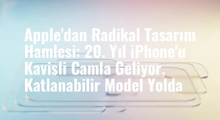 Apple'dan Radikal Tasarım Hamlesi: 20. Yıl iPhone'u Kavisli Camla Geliyor, Katlanabilir Model Yolda