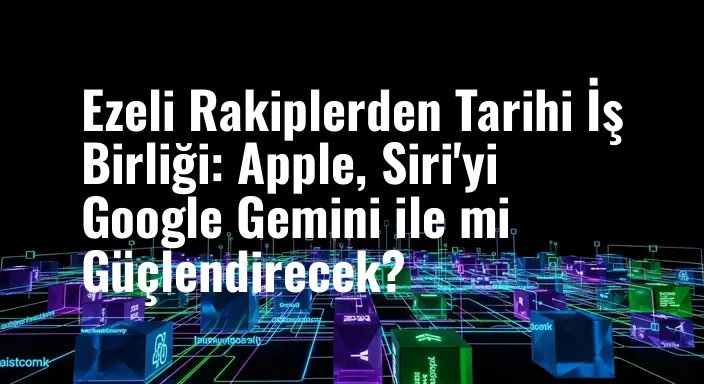 Ezeli Rakiplerden Tarihi İş Birliği: Apple, Siri'yi Google Gemini ile mi Güçlendirecek?