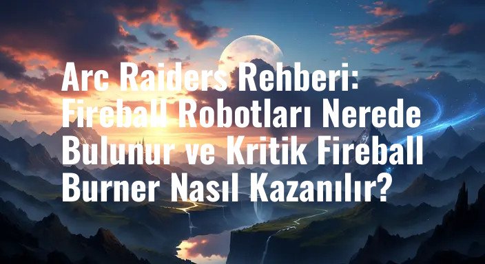 Arc Raiders Rehberi: Fireball Robotları Nerede Bulunur ve Kritik Fireball Burner Nasıl Kazanılır?