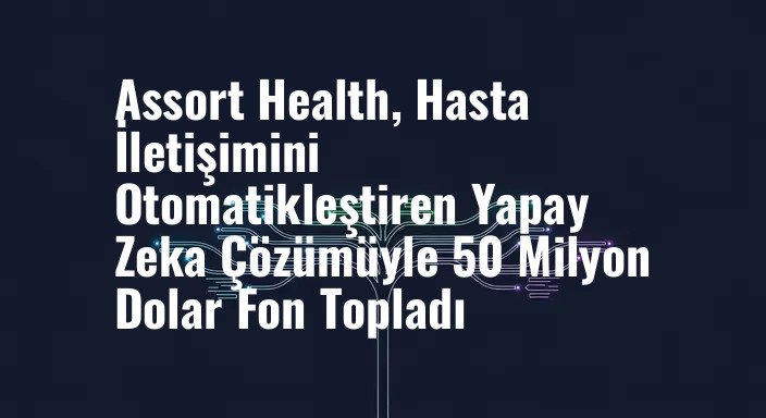 Assort Health, Hasta İletişimini Otomatikleştiren Yapay Zeka Çözümüyle 50 Milyon Dolar Fon Topladı