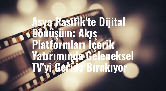 Asya Pasifik'te Dijital Dönüşüm: Akış Platformları İçerik Yatırımında Geleneksel TV'yi Geride Bırakıyor