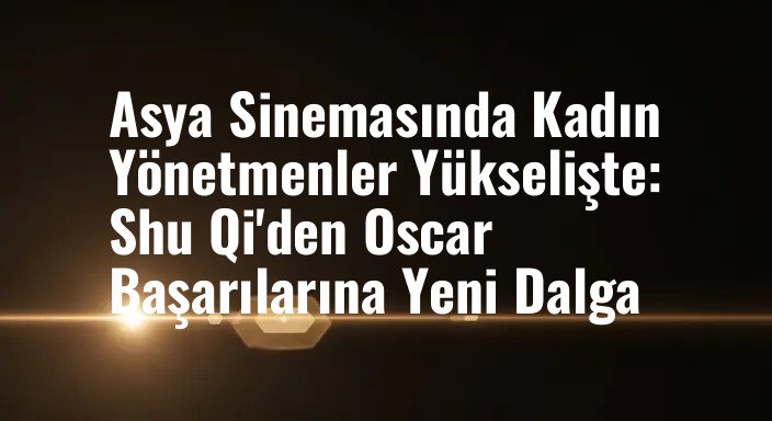 Asya Sinemasında Kadın Yönetmenler Yükselişte: Shu Qi'den Oscar Başarılarına Yeni Dalga
