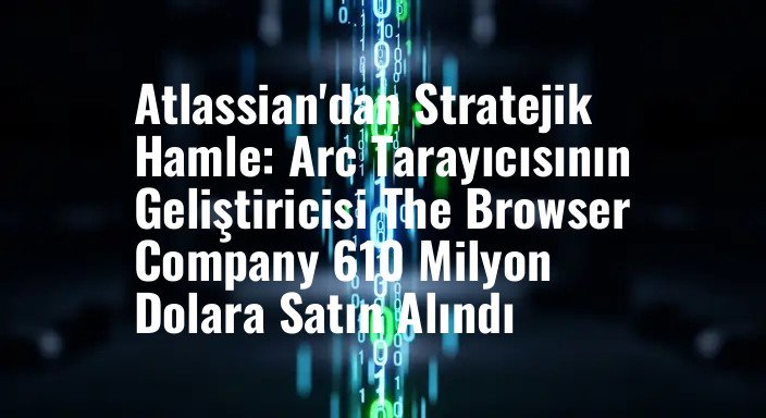 Atlassian'dan Stratejik Hamle: Arc Tarayıcısının Geliştiricisi The Browser Company 610 Milyon Dolara Satın Alındı