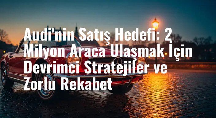 Audi'nin Satış Hedefi: 2 Milyon Araca Ulaşmak İçin Devrimci Stratejiler ve Zorlu Rekabet