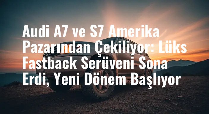 Audi A7 ve S7 Amerika Pazarından Çekiliyor: Lüks Fastback Serüveni Sona Erdi, Yeni Dönem Başlıyor