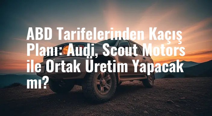 ABD Tarifelerinden Kaçış Planı: Audi, Scout Motors ile Ortak Üretim Yapacak mı?