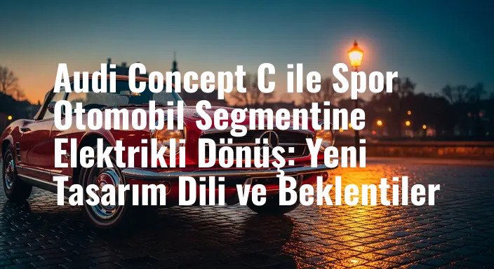 Audi Concept C ile Spor Otomobil Segmentine Elektrikli Dönüş: Yeni Tasarım Dili ve Beklentiler