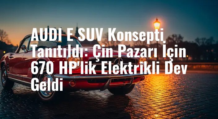AUDI E SUV Konsepti Tanıtıldı: Çin Pazarı İçin 670 HP'lik Elektrikli Dev Geldi