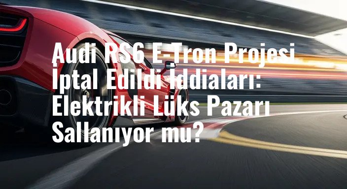 Audi RS6 E-Tron Projesi İptal Edildi İddiaları: Elektrikli Lüks Pazarı Sallanıyor mu?