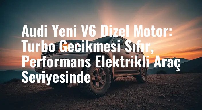Audi Yeni V6 Dizel Motor: Turbo Gecikmesi Sıfır, Performans Elektrikli Araç Seviyesinde