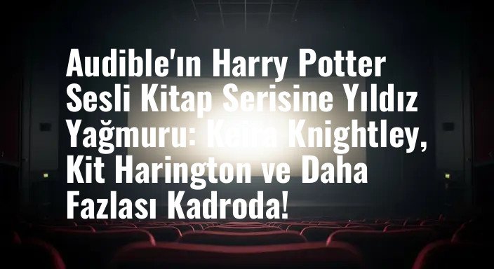 Audible'ın Harry Potter Sesli Kitap Serisine Yıldız Yağmuru: Keira Knightley, Kit Harington ve Daha Fazlası Kadroda!