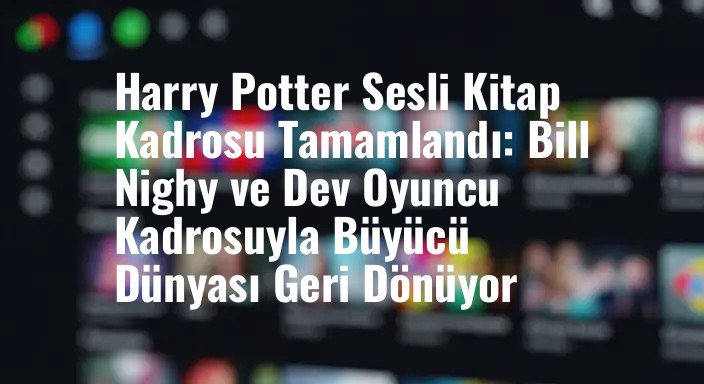 Harry Potter Sesli Kitap Kadrosu Tamamlandı: Bill Nighy ve Dev Oyuncu Kadrosuyla Büyücü Dünyası Geri Dönüyor