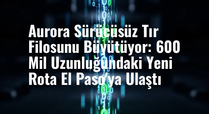 Aurora Sürücüsüz Tır Filosunu Büyütüyor: 600 Mil Uzunluğundaki Yeni Rota El Paso'ya Ulaştı