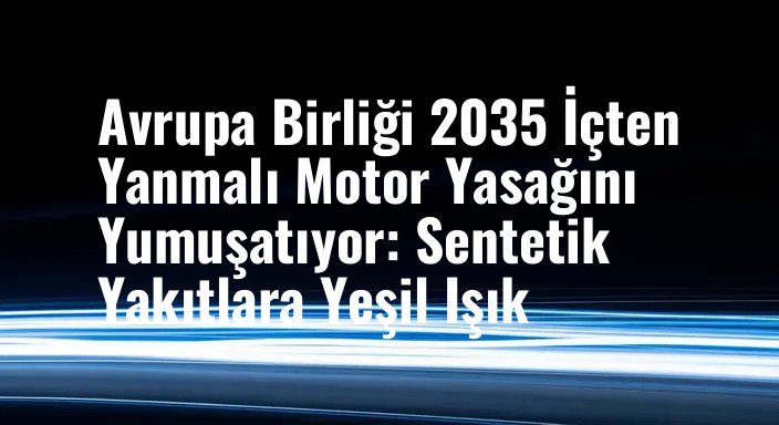 Avrupa Birliği 2035 İçten Yanmalı Motor Yasağını Yumuşatıyor: Sentetik Yakıtlara Yeşil Işık