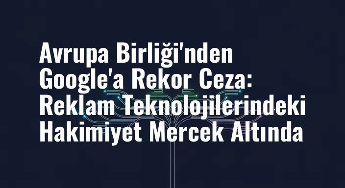 Avrupa Birliği'nden Google'a Rekor Ceza: Reklam Teknolojilerindeki Hakimiyet Mercek Altında