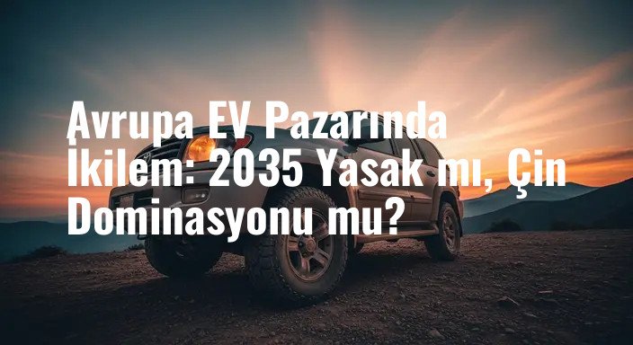 Avrupa EV Pazarında İkilem: 2035 Yasak mı, Çin Dominasyonu mu?