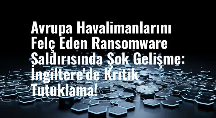 Avrupa Havalimanlarını Felç Eden Ransomware Saldırısında Şok Gelişme: İngiltere'de Kritik Tutuklama!