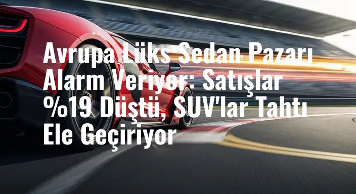 Avrupa Lüks Sedan Pazarı Alarm Veriyor: Satışlar %19 Düştü, SUV'lar Tahtı Ele Geçiriyor