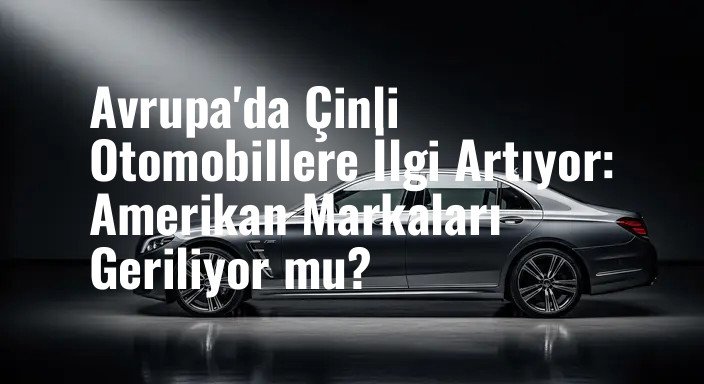 Avrupa'da Çinli Otomobillere İlgi Artıyor: Amerikan Markaları Geriliyor mu?