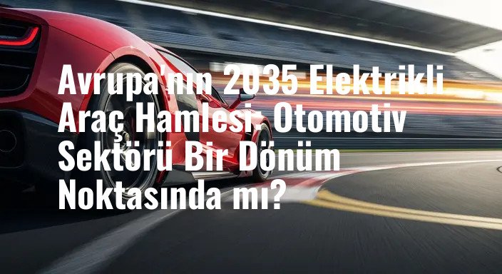 Avrupa'nın 2035 Elektrikli Araç Hamlesi: Otomotiv Sektörü Bir Dönüm Noktasında mı?