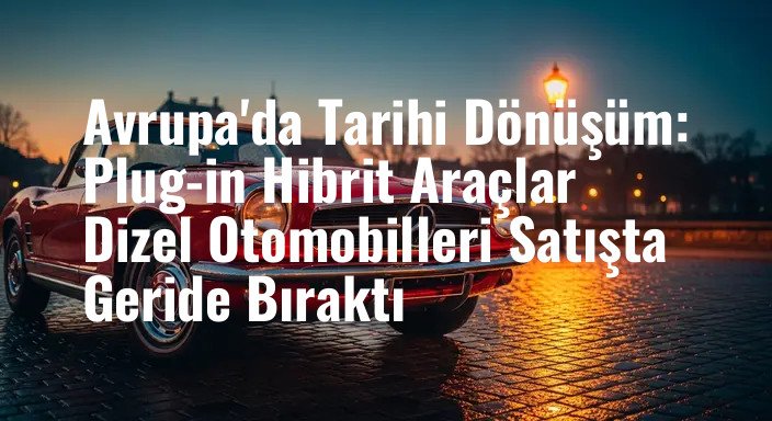Avrupa'da Tarihi Dönüşüm: Plug-in Hibrit Araçlar Dizel Otomobilleri Satışta Geride Bıraktı