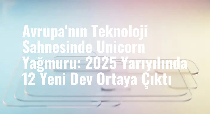 Avrupa'nın Teknoloji Sahnesinde Unicorn Yağmuru: 2025 Yarıyılında 12 Yeni Dev Ortaya Çıktı