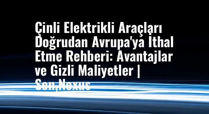 Çinli Elektrikli Araçları Doğrudan Avrupa'ya İthal Etme Rehberi: Avantajlar ve Gizli Maliyetler | Sen,Nexus