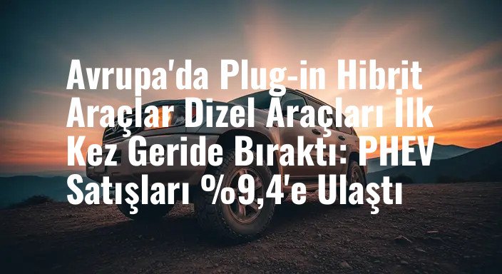 Avrupa'da Plug-in Hibrit Araçlar Dizel Araçları İlk Kez Geride Bıraktı: PHEV Satışları %9,4'e Ulaştı