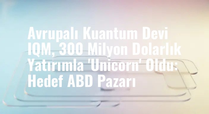 Avrupalı Kuantum Devi IQM, 300 Milyon Dolarlık Yatırımla 'Unicorn' Oldu: Hedef ABD Pazarı