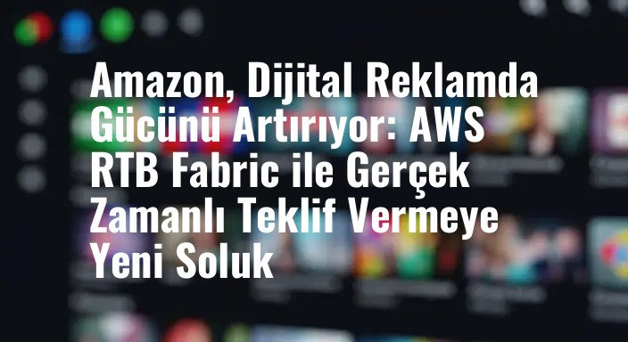 Amazon, Dijital Reklamda Gücünü Artırıyor: AWS RTB Fabric ile Gerçek Zamanlı Teklif Vermeye Yeni Soluk