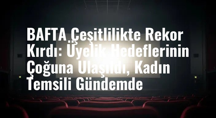 BAFTA Çeşitlilikte Rekor Kırdı: Üyelik Hedeflerinin Çoğuna Ulaşıldı, Kadın Temsili Gündemde
