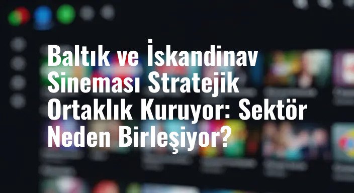Baltık ve İskandinav Sineması Stratejik Ortaklık Kuruyor: Sektör Neden Birleşiyor?
