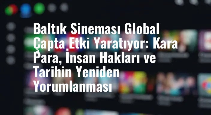Baltık Sineması Global Çapta Etki Yaratıyor: Kara Para, İnsan Hakları ve Tarihin Yeniden Yorumlanması