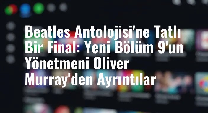 Beatles Antolojisi'ne Tatlı Bir Final: Yeni Bölüm 9'un Yönetmeni Oliver Murray'den Ayrıntılar