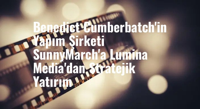 Benedict Cumberbatch'in Yapım Şirketi SunnyMarch'a Lumina Media'dan Stratejik Yatırım