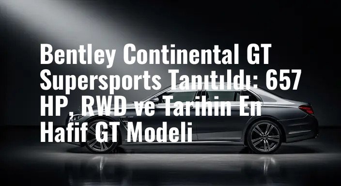 Bentley Continental GT Supersports Tanıtıldı: 657 HP, RWD ve Tarihin En Hafif GT Modeli