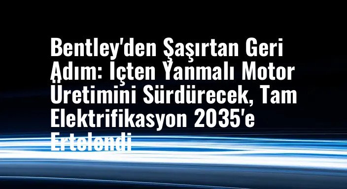 Bentley'den Şaşırtan Geri Adım: İçten Yanmalı Motor Üretimini Sürdürecek, Tam Elektrifikasyon 2035'e Ertelendi