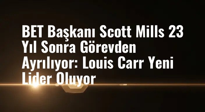 BET Başkanı Scott Mills 23 Yıl Sonra Görevden Ayrılıyor: Louis Carr Yeni Lider Oluyor