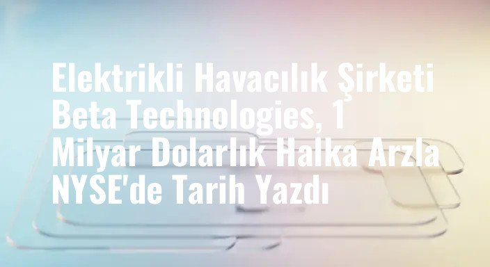 Elektrikli Havacılık Şirketi Beta Technologies, 1 Milyar Dolarlık Halka Arzla NYSE'de Tarih Yazdı
