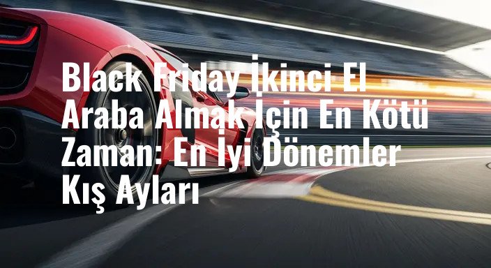 Black Friday İkinci El Araba Almak İçin En Kötü Zaman: En İyi Dönemler Kış Ayları