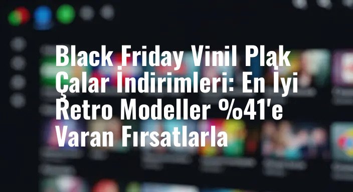 Black Friday Vinil Plak Çalar İndirimleri: En İyi Retro Modeller %41'e Varan Fırsatlarla