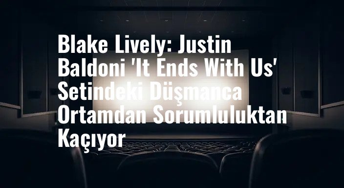 Blake Lively: Justin Baldoni 'It Ends With Us' Setindeki Düşmanca Ortamdan Sorumluluktan Kaçıyor