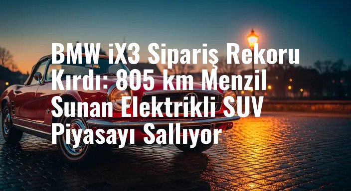 BMW iX3 Sipariş Rekoru Kırdı: 805 km Menzil Sunan Elektrikli SUV Piyasayı Sallıyor